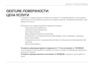 GesTure-поверхности:
цена услуГи
      Стоимость создания gesture-поверхности зависит от размера экрана, используемых
      проекторов, используемой технологии считывания жестов, параметров монтажа и тре-
      буемого контента.

      В комплект для создания gesture-поверхности входит:
           -Проекционная поверхность;
           -Проектор короткофокусный;
           -Система установки;
           -мультимедиа-плеер или компьютер;
           -Устройство по считыванию жестов (иК-камера, иные платформы, например,
           Kinect, GestureTek);
           -Создание контента c управлением жестами на специальном программном обе
           спечении;
           -монтажные работы.

      стоимость реализации gesture-поверхности 1*1,5 м составляет от 150 000,00
      (ста пятидесяти тысяч) рублей и требует уточнения, исходя из требований заказчика и
      сложности проекта.
      стоимость аренды комплекта составляет от 30 000,00 ( тридцати тысяч) рублей в
      сутки.
 