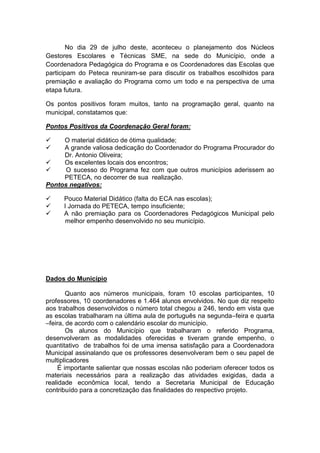 No dia 29 de julho deste, aconteceu o planejamento dos Núcleos
Gestores Escolares e Técnicas SME, na sede do Município, onde a
Coordenadora Pedagógica do Programa e os Coordenadores das Escolas que
participam do Peteca reuniram-se para discutir os trabalhos escolhidos para
premiação e avaliação do Programa como um todo e na perspectiva de uma
etapa futura.

Os pontos positivos foram muitos, tanto na programação geral, quanto na
municipal, constatamos que:

Pontos Positivos da Coordenação Geral foram:

    O material didático de ótima qualidade;
    A grande valiosa dedicação do Coordenador do Programa Procurador do
     Dr. Antonio Oliveira;
    Os excelentes locais dos encontros;
     O sucesso do Programa fez com que outros municípios aderissem ao
     PETECA, no decorrer de sua realização.
Pontos negativos:

     Pouco Material Didático (falta do ECA nas escolas);
     I Jornada do PETECA, tempo insuficiente;
     A não premiação para os Coordenadores Pedagógicos Municipal pelo
       melhor empenho desenvolvido no seu município.




Dados do Município

        Quanto aos números municipais, foram 10 escolas participantes, 10
professores, 10 coordenadores e 1.464 alunos envolvidos. No que diz respeito
aos trabalhos desenvolvidos o número total chegou a 246, tendo em vista que
as escolas trabalharam na última aula de português na segunda–feira e quarta
–feira, de acordo com o calendário escolar do município.
        Os alunos do Município que trabalharam o referido Programa,
desenvolveram as modalidades oferecidas e tiveram grande empenho, o
quantitativo de trabalhos foi de uma imensa satisfação para a Coordenadora
Municipal assinalando que os professores desenvolveram bem o seu papel de
multiplicadores
    É importante salientar que nossas escolas não poderiam oferecer todos os
materiais necessários para a realização das atividades exigidas, dada a
realidade econômica local, tendo a Secretaria Municipal de Educação
contribuído para a concretização das finalidades do respectivo projeto.
 