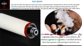 You have to select the right one as per your choice and prerequisite. Going online is also one of the expedient
and time-saving routes that will assuredly aid you in the right ways to bring home the paramount flavor of
e-cigarette with your desired nicotine strength. You have to select the right brand and place your order online.
Best e Cigarette
 