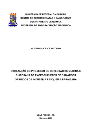 UNIVERSIDADE FEDERAL DA PARAÍBA
CENTRO DE CIÊNCIAS EXATAS E DA NATUREZA
DEPARTAMENTO DE QUÍMICA
PROGRAMA DE PÓS-GRADUAÇÃO EM QUÍMICA
NILTON DE ANDRADE ANTONINO
OTIMIZAÇÃO DO PROCESSO DE OBTENÇÃO DE QUITINA E
QUITOSANA DE EXOESQUELETOS DE CAMARÕES
ORIUNDOS DA INDÚSTRIA PESQUEIRA PARAIBANA
JOÃO PESSOA - PB
Março de 2007
 