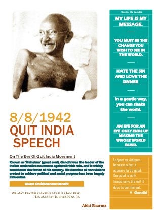 8/8/1942
QUIT INDIA
SPEECH
On The Eve Of Quit India Movement
Known as 'Mahatma' (great soul), Gandhi was the leader of the
Indian nationalist movement against British rule, and is widely
considered the father of his country. His doctrine of non-violent
protest to achieve political and social progress has been hugely
influential.
MY LIFE IS MY
MESSAGE.
YOU MUST BE THE
CHANGE YOU
WISH TO SEE IN
THE WORLD.
HATE THE SIN
AND LOVE THE
SINNER.
In a gentle way,
you can shake
the world.
AN EYE FOR AN
EYE ONLY ENDS UP
MAKING THE
WHOLE WORLD
BLIND.
I object to violence
because when it
appears to do good,
the good is only
temporary; the evil it
does is permanent.
 Gandhi
Quote On Mohandas Gandhi
We May Ignore Gandhi At Our Own Risk.
- Dr. Martin Luther King Jr.
Abhi Sharma
Quotes By Gandhi
 
