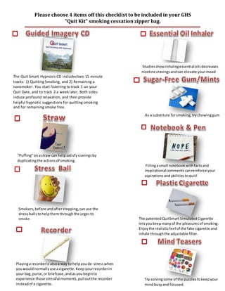 Try solvingsome of the puzzlestokeepyour
mindbusyand focused.
Please choose 4 items off this checklist to be included in your GHS
“Quit Kit” smoking cessation zipper bag.
The patentedQuitSmart SimulatedCigarette
letsyoukeepmanyof the pleasuresof smoking.
Enjoythe realisticfeel of the fake cigarette and
inhale throughthe adjustable filter.
Smokers, before andafterstopping, canuse the
stressballstohelpthemthroughthe urgesto
smoke.
"Puffing"onastraw can helpsatisfycravingsby
duplicatingthe actionsof smoking.
The Quit Smart Hypnosis CD includestwo 15 minute
tracks: 1) Quitting Smoking, and 2) Remaining a
nonsmoker. You start listening to track 1 on your
Quit Date, and to track 2 a weeklater. Both sides
induce profound relaxation, and then provide
helpful hypnotic suggestions for quitting smoking
and for remaining smoke free.
Studiesshow inhalingessentialoilsdecreases
nicotine cravingsandcan elevate yourmood
As a substitute forsmoking,trychewinggum
Fillingasmall notebookwithfactsand
inspirationalcommentscanreinforce your
aspirationsandabilitiestoquit!
Playingarecorderis alsoa way to helpyoude-stresswhen
youwouldnormallyuse acigarette.Keepyourrecorderin
your bag,purse,or briefcase,andasyoubeginto
experience those stressful moments,pulloutthe recorder
insteadof a cigarette.
 