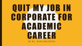 QUIT MY JOB IN
CORPORATE FOR
ACADEMIC
CAREERBY M S . N I S H I M A L H OT R A
 