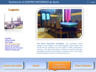 The Quito Revolution Exhibition.  The exhibition which marked a new chapter in the historiography of the capital, and set the bar for exhibitions to come earlier in 2008, expanded in January.  The ‘Quito Revolution’ exhibition is housed inside the beautifully-restored former Military Hospital of San Juan (today the Bicentenary Centre for Contemporary Art). Lugares Plaza Grande San Diego The Quito Revolution Mirador El Panecillo Iglesia de San Francisco Palacio Presidencial 