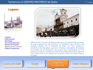 Iglesia de San Francisco. Del lado occidental de esta amplia Plaza de piedra, se erige la iglesia más vieja de Quito y su monasterio, San Francisco. Sólo semanas después de la fundación de Quito, en 1534, empezó la construcción de esta iglesia, que tomó 70 años en completarla. El complejo fue fundado por el franciscano Fray Jodoco Rico, homenajeado con una estatua en el extremo derecho de la terraza levantada delante de la iglesia (a Fray Jodoco Rico se le atribuye ser el primer hombre en plantar trigo en Ecuador). Lugares Plaza Grande San Diego The Quito Revolution Mirador El Panecillo Iglesia de San Francisco Palacio Presidencial 