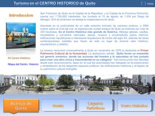 San Francisco de Quito es la Capital de la República, y la Capital de la Provincia Pichincha, cuenta con 1´700.000 habitantes, fue fundada el 15 de agosto de 1.534 por Diego de Almagro. El 6 de diciembre se festeja la independencia de Quito.  Asentada en la profundidad de un valle estrecho formado de volcanes andinos, a 2800 metros sobre el nivel del mar, la espectacular ciudad antigua de Quito se extiende por más de 320 hectáreas.  Es el Centro Histórico más grande de América.  Alberga iglesias, capillas, monasterios y conventos coloniales, plazas, museos y encantadores patios internos, edificaciones republicanas e interesante arquitectura de inicios del siglo XX, además de obras contemporáneas notables que hacen de este un lugar de enorme valor histórico, arquitectónico y estético. La Unesco reconoció universalmente a Quito en noviembre de 1978 al declararla el  Primer Patrimonio Cultural de la Humanidad . La declaración señala: “ Quito forma un ensamble sui generis armónico, donde las acciones del hombre y la naturaleza se han juntado para crear una obra única y trascendental en su categoría ”. Han transcurrido tres décadas desde este reconocimiento, lapso en el cual las autoridades han trabajado en la preservación y rehabilitación de los elegantes espacios públicos, las edificaciones históricas y el legado de su patrimonio cultural intangible. El Centro Histórico Mapa del Centro  Historico  
