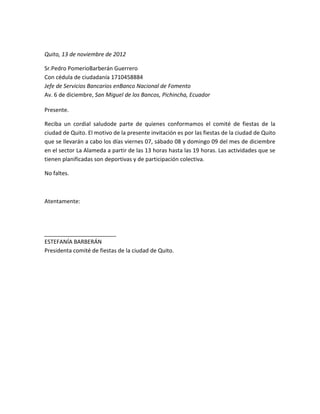 Quito, 13 de noviembre de 2012

Sr.Pedro PomerioBarberán Guerrero
Con cédula de ciudadanía 1710458884
Jefe de Servicios Bancarios enBanco Nacional de Fomento
Av. 6 de diciembre, San Miguel de los Bancos, Pichincha, Ecuador

Presente.

Reciba un cordial saludode parte de quienes conformamos el comité de fiestas de la
ciudad de Quito. El motivo de la presente invitación es por las fiestas de la ciudad de Quito
que se llevarán a cabo los días viernes 07, sábado 08 y domingo 09 del mes de diciembre
en el sector La Alameda a partir de las 13 horas hasta las 19 horas. Las actividades que se
tienen planificadas son deportivas y de participación colectiva.

No faltes.



Atentamente:




ESTEFANÍA BARBERÁN
Presidenta comité de fiestas de la ciudad de Quito.
 