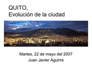 QUITO,
Evolución de la ciudad
Martes, 22 de mayo del 2007
Juan Javier Aguirre
 