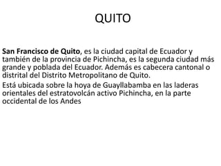 QUITO
San Francisco de Quito, es la ciudad capital de Ecuador y
también de la provincia de Pichincha, es la segunda ciudad más
grande y poblada del Ecuador. Además es cabecera cantonal o
distrital del Distrito Metropolitano de Quito.
Está ubicada sobre la hoya de Guayllabamba en las laderas
orientales del estratovolcán activo Pichincha, en la parte
occidental de los Andes

 
