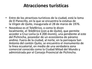 Atracciones turísticas
• Entre de los atractivos turísticos de la ciudad, está la loma
de El Panecillo, en la que se encuentra la estatua de
la Virgen de Quito, inaugurada el 28 de marzo de 1976.
• Novedoso es el Teleférico, o como le dicen
localmente, el Teleférico (con q de Quito), que permite
acceder a Cruz Loma (a 4 200 msnm), una pendiente al este
del Pichincha, poseedor de un ecosistema de páramo
andino. Fuera de la ciudad, al norte, en la parroquia San
Antonio del cantón Quito, se encuentra el monumento de
la línea ecuatorial, en medio de una verdadera zona
comercial conocida como la Ciudad Mitad del Mundo y
administrada por el Consejo Provincial de Pichincha.

 