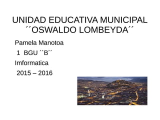 UNIDAD EDUCATIVA MUNICIPAL
´´OSWALDO LOMBEYDA´´
Pamela Manotoa
1 BGU ´´B´´
Imformatica
2015 – 2016
 