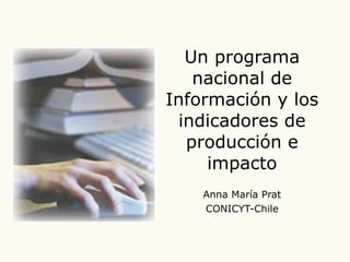 Un programa nacional de Información y los indicadores de producción e impacto Anna María Prat CONICYT-Chile 