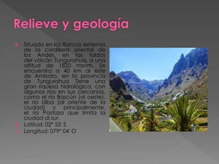  Situado en los flancos externos
de la cordillera oriental de
los Andes, en las faldas
del volcán Tungurahua, a una
altitud de 1820 msnm. Se
encuentra a 40 km al este
de Ambato, en la provincia
de Tungurahua Tiene una
gran riqueza hidrológica, con
algunos ríos en sus cercanías,
como el río Bascún (al oeste),
el río Ulba (al oriente de la
ciudad) y principalmente,
el río Pastaza que limita la
ciudad al sur.
 Latitud: 02º 55' S
 Longitud: 079º 04' O
 