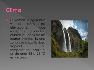  El volcán Tungurahua
y el resto de
elevaciones que
rodean a la ciudad
cubren a Baños de los
fuertes vientos. Es una
zona climática lluviosa
tropical, su
temperatura habitual
es de unos 15 a 25 °C
en verano.
 