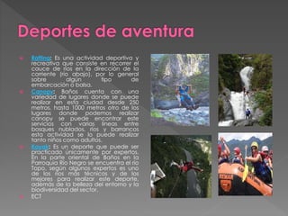  Rafting: Es una actividad deportiva y
recreativa que consiste en recorrer el
cauce de ríos en la dirección de la
corriente (río abajo), por lo general
sobre algún tipo de
embarcación o balsa.
 Canopy: Baños cuenta con una
variedad de lugares donde se puede
realizar en esta ciudad desde 250
metros, hasta 1000 metros otro de los
lugares donde podemos realizar
canopy se puede encontrar este
servicios con varias líneas entre
bosques nublados, ríos y barrancos
esta actividad se lo puede realizar
tanto niños como adultos.
 Kayak: Es un deporte que puede ser
practicado únicamente por expertos.
En la parte oriental de Baños en la
Parroquia Río Negro se encuentra el río
Topo, según algunos expertos es uno
de los ríos más técnicos y de los
mejores para realizar este deporte,
además de la belleza del entorno y la
biodiversidad del sector.
 ECT
 