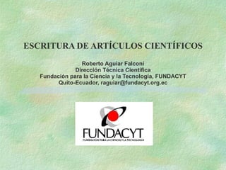 ESCRITURA DE ARTÍCULOS CIENTÍFICOS Roberto Aguiar Falconí Dirección Técnica Científica Fundación para la Ciencia y la Tecnología, FUNDACYT Quito-Ecuador, raguiar@fundacyt.org.ec 