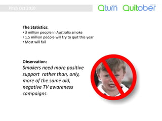 Pitch Oct 2010



       The Statistics:
       • 3 million people in Australia smoke
       • 1.5 million people will try to quit this year
       • Most will fail



       Observation:
       Smokers need more positive
       support rather than, only,
       more of the same old,
       negative TV awareness
       campaigns.
 