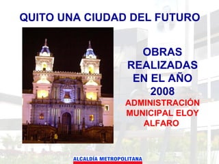 QUITO UNA CIUDAD DEL FUTURO OBRAS REALIZADAS EN EL AÑO 2008 ADMINISTRACIÓN MUNICIPAL ELOY ALFARO  
