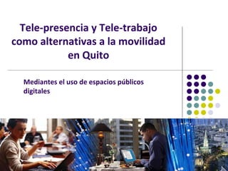 Tele-presencia y Tele-trabajo
como alternativas a la movilidad
            en Quito

  Mediantes el uso de espacios públicos
  digitales
 