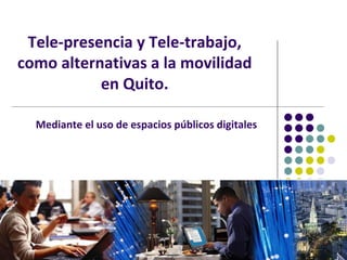 Tele-presencia y Tele-trabajo,
como alternativas a la movilidad
           en Quito.

  Mediante el uso de espacios públicos digitales
 