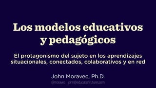 Los modelos educativos 
y pedagógicos
 
El protagonismo del sujeto en los aprendizajes
situacionales, conectados, colaborativos y en red
!

John Moravec, Ph.D.
@moravec john@educationfutures.com

 