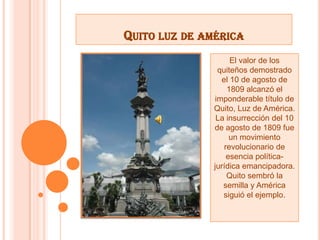 QUITO LUZ DE AMÉRICA
El valor de los
quiteños demostrado
el 10 de agosto de
1809 alcanzó el
imponderable título de
Quito, Luz de América.
La insurrección del 10
de agosto de 1809 fue
un movimiento
revolucionario de
esencia política-
jurídica emancipadora.
Quito sembró la
semilla y América
siguió el ejemplo.
 