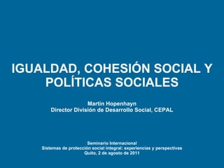 IGUALDAD, COHESIÓN SOCIAL Y POLÍTICAS SOCIALES Martín  Hopenhayn Director División de Desarrollo Social, CEPAL Seminario Internacional Sistemas de protección social integral: experiencias y perspectivas Quito, 2 de agosto de 2011 