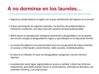 A no dormirse en los laureles… Seguimos siendo todavía la región con la peor distribución del ingreso en el mundo Si bien aumentaron los ingresos salariales, las brechas de productividad se mantienen incólumes, con baja inversión sectores de baja productividad Difícil atacar la reproducción intergeneracional de la desigualdad si no se aborda con mucha energía la desigualdad en logros y aprendizajes en la educación formal La revolución digital es una oportunidad, pero no una garantía de reducir brechas en acceso a información, conocimiento, redes sociales, visibilidad pública Si retorna la inflación, lo hace con desigualdad, castigando a los de menores ingresos La protección social sigue segmentada en acceso y calidad, si bien hay reformas importantes, pero falta avanzar hacia un universalismo, centrado en derechos, con umbrales mínimos  y con progresividad . 