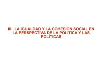 III.  LA IGUALDAD Y LA COHESIÓN SOCIAL EN LA PERSPECTIVA DE LA POLÍTICA Y LAS POLÍTICAS 