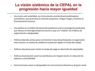 La visión sistémica de la CEPAL en la progresión hacia mayor igualdad Una macro anti-volatilidad, con instrumentos contracíclicos/estabilizadores automáticos, que promueva la inversión productiva, mitigue riesgos y fomente el financiamiento inclusivo. Una política en el ámbito del desarrollo productivo y de la convergencia productiva que reduzca la heterogeneidad estructural y vaya a la “médula” de la fábrica de segmentación y desigualdad. Políticas laborales activas para incrementar la tasa de participación, la negociación entre actores, el empleo de calidad y la protección ligada al mundo del trabajo. Políticas educativas para nivelar el campo de juego en desarrollo de capacidades. Políticas de protección social no contributiva con impacto fuerte en reducción de pobreza y vulnerabilidad. Pacto fiscal para atacar la desigualdad con instrumentos tributarios y de gasto social. 
