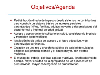 Objetivos/Agenda Redistribución directa de ingresos desde sistemas no contributivos para construir un sistema básico de ingresos parciales garantizados (niños, familias, adultos mayores y desempleados del sector formal e informal en edad activa)  Acceso a aseguramiento solidario en salud, considerando brechas y transición epidemiológica Igualación hacia arriba del acceso y el logro educativo, y de aprendizajes pertinentes. Creación de una red y una oferta pública de calidad de cuidados dirigidos a la primera infancia y el adulto mayor, con efectos múltiples. El mundo del trabajo: políticas pasivas y activas, fortalecimiento de actores, mayor equidad en la apropiación de los excedentes de productividad, mayor convergencia en productividad.  