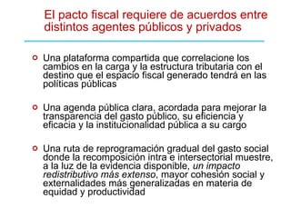 El pacto fiscal requiere de acuerdos entre distintos agentes públicos y privados Una plataforma compartida que correlacione los cambios en la carga y la estructura tributaria con el destino que el espacio fiscal generado tendrá en las políticas públicas Una agenda pública clara, acordada para mejorar la transparencia del gasto público, su eficiencia y eficacia y la institucionalidad pública a su cargo Una ruta de reprogramación gradual del gasto social donde la recomposición intra e intersectorial muestre, a la luz de la evidencia disponible,  un impacto redistributivo más extenso , mayor cohesión social y externalidades más generalizadas en materia de equidad y productividad 