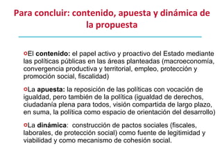 El  contenido:  el papel activo y proactivo del Estado mediante las políticas públicas en las áreas planteadas (macroeconomía, convergencia productiva y territorial, empleo, protección y promoción social, fiscalidad) La  apuesta:  la reposición de las políticas con vocación de igualdad, pero también de la política (igualdad de derechos, ciudadanía plena para todos, visión compartida de largo plazo, en suma, la política como espacio de orientación del desarrollo) La  dinámica :  construcción de pactos sociales (fiscales, laborales, de protección social) como fuente de legitimidad y viabilidad y como mecanismo de cohesión social. Para concluir: contenido, apuesta y dinámica de la propuesta 