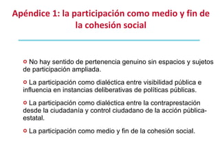 No hay sentido de pertenencia genuino sin espacios y sujetos de participación ampliada. La participación como dialéctica entre visibilidad pública e influencia en instancias deliberativas de políticas públicas. La participación como dialéctica entre la contraprestación desde la ciudadanía y control ciudadano de la acción pública-estatal. La participación como medio y fin de la cohesión social. Apéndice 1: la participación como medio y fin de la cohesión social 
