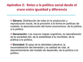 Género:  Distribución de roles en la producción y reproducción social, de la provisión a la forma en políticas de cuidado, la deconstrucción del homo economicus, de la política a lo político Generación:  Los nuevos mapas cognitivos, la naturalización de la sociedad-red, de la estabilidad a la movilidad, de la política a lo político. Etnicidad:  El peso de la identidad colectiva, la reconsideración del bienestar y la calidad de vida, el descentramiento del modelo de desarrollo, de la política a lo político. Apéndice 2:  Retos a la política social desde el cruce entre igualdad y diferencia 