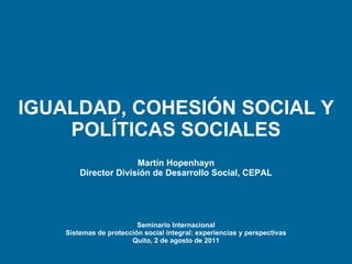 IGUALDAD, COHESIÓN SOCIAL Y POLÍTICAS SOCIALES Martín  Hopenhayn Director División de Desarrollo Social, CEPAL Seminario Internacional Sistemas de protección social integral: experiencias y perspectivas Quito, 2 de agosto de 2011 
