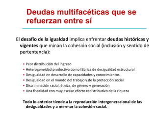 Deudas multifacéticas que se refuerzan entre sí El  desafío de la igualdad  implica enfrentar  deudas históricas y vigentes  que minan la cohesión social (inclusión y sentido de pertentencia): Peor distribución del ingreso Heterogeneidad productiva como fábrica de desigualdad estructural Desigualdad en desarrollo de capacidades y conocimientos Desigualdad en el mundo del trabajo y de la protección social Discriminación racial, étnica, de género y generación Una fiscalidad con muy escaso efecto redistributivo de la riqueza Todo lo anterior tiende a la reproducción intergeneracional de las desigualdades y a mermar la cohesión social. 