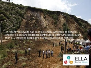 In recent years Quito has been extremely vulnerable to climate
 change. Floods and landslides contribute to local vulnerability. More
 than 670 thousand people live in areas classified as high-risk.
 