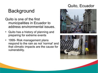 Quito, Ecuador
    Background
Quito is one of the first
 municipalities in Ecuador to
 address environmental issues.
   Quito has a history of planning and
    preparing for extreme events
   1999- Risk management plans
    respond to the rain as not 'normal' and
    that climatic impacts are the cause for
    vulnerability.
 