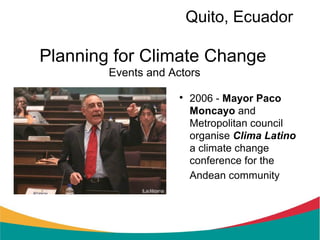 Quito, Ecuador

Planning for Climate Change
        Events and Actors

                     
                         2006 - Mayor Paco
                         Moncayo and
                         Metropolitan council
                         organise Clima Latino
                         a climate change
                         conference for the
                         Andean community
 