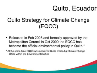 Quito, Ecuador
 Quito Strategy for Climate Change
              (EQCC)

    Released in Feb 2008 and formally approved by the
    Metropolitan Council in Oct 2009 the EQCC has
    become the official environmental policy in Quito *
* At the same time EQCC was approved Quito created a Climate Change
   Office within the Environmental office
 