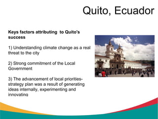 Quito, Ecuador
Keys factors attributing to Quito's
success

1) Understanding climate change as a real
threat to the city

2) Strong commitment of the Local
Government

3) The advancement of local priorities-
strategy plan was a result of generating
ideas internally, experimenting and
innovating
 