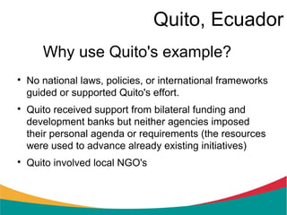 Quito, Ecuador
       Why use Quito's example?

    No national laws, policies, or international frameworks
    guided or supported Quito's effort.

    Quito received support from bilateral funding and
    development banks but neither agencies imposed
    their personal agenda or requirements (the resources
    were used to advance already existing initiatives)

    Quito involved local NGO's
 