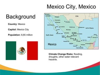 Mexico City, Mexico
Background
Country: Mexico

Capitol: Mexico City

Population: 8,85 million




                           Climate Change Risks: flooding,
                           droughts, other water relevant
                           hazards.
 