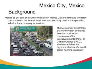 Mexico City, Mexico
   Background
Around 88 per cent of all GHG emissions in Mexico City are attributed to energy
   consumption in the form of fossil fuels and electricity used in transportation,
   industry, trade, housing, or services.

                                                    The Mexico City government
                                                    shares the vision emerging
                                                    from the most recent
                                                    conclusions of the
                                                    Intergovernmental Panel on
                                                    Climate Change (IPCC),
                                                    which establishes that,
                                                    beyond a shadow of a doubt,
                                                    global warming is a reality.
 
