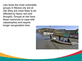 Like Quito the most vulnerable
groups in Mexico city are at
risk (they are more likely to be
affected by heavy rain and
drought). Groups at risk have
fewer resources to cope with
catastrophes and require
longer recuperation time.
 