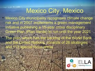 Mexico City, Mexico

    Mexico City municipality recognises climate change
    risk and in 2007 implements a green management
    initiative publishing a 15-year cross disciplinary
    Green Plan (Plan Verde) to run until the year 2021

    The plan, which has the backing of the World Bank
    and the United Nations, consists of 26 strategies
    and 113 special focus areas
 