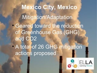 Mexico City, Mexico
      Mitigation/Adaptation

    Geared toward the reduction
    of Greenhouse Gas (GHG)
    and CO2

    A total of 26 GHG mitigation
    actions proposed
 