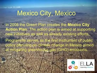 Mexico City, Mexico

    In 2008 the Green Plan creates the Mexico City
    Action Plan. The action plan is aimed at supporting
    new initiatives as well as already existing efforts.

    Programme serves as the first instrument of public
    policy planning on climate change in Mexico aimed
    at mitigating greenhouse gas (GHG) emissions.
 
