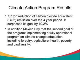 Climate Action Program Results

    7.7 ton reduction of carbon dioxide equivalent
    (CO2) emission over the 4 year period. It
    surpassed its goal by 10.2%

    In addition Mexico City met the second goal of
    the program: implementing a fully operational
    program on climate change adaptation,
    including forestry, agriculture, health, poverty
    and biodiversity.
 